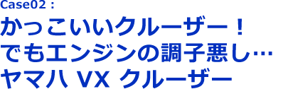 Case02:かっこいいクルーザー！でもエンジンの調子悪し…ヤマハVXクルーザー